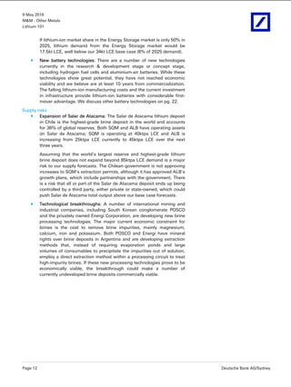 9 May 2016
M&M - Other Metals
Lithium 101
Page 12 Deutsche Bank AG/Sydney
If lithium-ion market share in the Energy Storage market is only 50% in
2025, lithium demand from the Energy Storage market would be
17.5kt LCE, well below our 34kt LCE base case (6% of 2025 demand).
New battery technologies: There are a number of new technologies
currently in the research & development stage or concept stage,
including hydrogen fuel cells and aluminium-air batteries. While these
technologies show great potential, they have not reached economic
viability and we believe are at least 10 years from commercialization.
The falling lithium-ion manufacturing costs and the current investment
in infrastructure provide lithium-ion batteries with considerable first-
mover advantage. We discuss other battery technologies on pg. 22.
Supply risks
Expansion of Salar de Atacama: The Salar de Atacama lithium deposit
in Chile is the highest-grade brine deposit in the world and accounts
for 36% of global reserves. Both SQM and ALB have operating assets
on Salar de Atacama; SQM is operating at 40ktpa LCE and ALB is
increasing from 25ktpa LCE currently to 45ktpa LCE over the next
three years.
Assuming that the world’s largest reserve and highest-grade lithium
brine deposit does not expand beyond 85ktpa LCE demand is a major
risk to our supply forecasts. The Chilean government is not approving
increases to SQM’s extraction permits, although it has approved ALB’s
growth plans, which include partnerships with the government. There
is a risk that all or part of the Salar de Atacama deposit ends up being
controlled by a third party, either private or state-owned, which could
push Salar de Atacama total output above our base case forecasts.
Technological breakthroughs: A number of international mining and
industrial companies, including South Korean conglomerate POSCO
and the privately owned Energi Corporation, are developing new brine
processing technologies. The major current economic constraint for
brines is the cost to remove brine impurities, mainly magnesium,
calcium, iron and potassium. Both POSCO and Energi have mineral
rights over brine deposits in Argentina and are developing extraction
methods that, instead of requiring evaporation ponds and large
volumes of consumables to precipitate the impurities out of solution,
employ a direct extraction method within a processing circuit to treat
high-impurity brines. If these new processing technologies prove to be
economically viable, the breakthrough could make a number of
currently undeveloped brine deposits commercially viable.
 