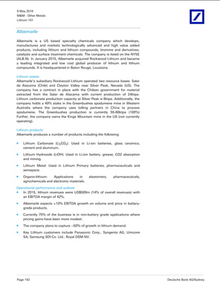 9 May 2016
M&M - Other Metals
Lithium 101
Page 142 Deutsche Bank AG/Sydney
Albemarle
Albemarle is a US based specialty chemicals company which develops,
manufactures and markets technologically advanced and high value added
products, including lithium and lithium compounds, bromine and derivatives,
catalysts and surface treatment chemicals. The company is listed on the NYSE
(ALB.N). In January 2015, Albemarle acquired Rockwood Lithium and became
a leading integrated and low cost global producer of lithium and lithium
compounds. It is headquartered in Baton Rouge, Louisiana.
Lithium assets
Albemarle’s subsidiary Rockwood Lithium operated two resource bases: Salar
de Atacama (Chile) and Clayton Valley near Silver Peak, Nevada (US). The
company has a contract in place with the Chilean government for material
extracted from the Salar de Atacama with current production of 24ktpa.
Lithium carbonate production capacity at Silver Peak is 6ktpa. Additionally, the
company holds a 49% stake in the Greenbushes spodumene mine in Western
Australia where the company uses tolling partners in China to process
spodumene. The Greenbushes production is currently 55-60ktpa (100%)
Further, the company owns the Kings Mountain mine in the US (not currently
operating).
Lithium products
Albemarle produces a number of products including the following:
Lithium Carbonate (Li2CO3): Used in Li-ion batteries, glass ceramics,
cement and aluminum.
Lithium Hydroxide (LiOH): Used in Li-ion battery, grease, CO2 absorption
and mining.
Lithium Metal: Used in Lithium Primary batteries, pharmaceuticals and
aerospace.
Organo-lithium: Applications in elastomers, pharmaceuticals,
agrochemicals and electronic materials.
Operational performance and outlook
In 2015, lithium revenues were US$509m (14% of overall revenues) with
an EBITDA margin of 42%.
Albemarle expects +10% EBITDA growth on volume and price in battery-
grade products.
Currently 75% of the business is in non-battery grade applications where
pricing gains have been more modest.
The company plans to capture ~50% of growth in lithium demand.
Key Lithium customers include Panasonic Corp., Syngenta AG, Umicore
SA, Samsung SDI Co. Ltd., Royal DSM NV.
 