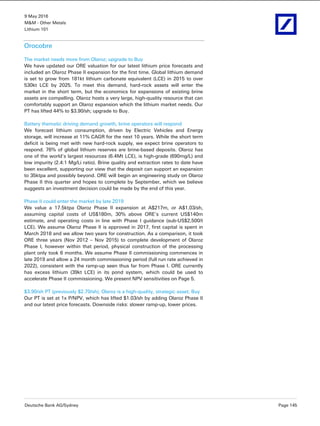 9 May 2016
M&M - Other Metals
Lithium 101
Deutsche Bank AG/Sydney Page 145
Orocobre
The market needs more from Olaroz; upgrade to Buy
We have updated our ORE valuation for our latest lithium price forecasts and
included an Olaroz Phase II expansion for the first time. Global lithium demand
is set to grow from 181kt lithium carbonate equivalent (LCE) in 2015 to over
530kt LCE by 2025. To meet this demand, hard-rock assets will enter the
market in the short term, but the economics for expansions of existing brine
assets are compelling. Olaroz hosts a very large, high-quality resource that can
comfortably support an Olaroz expansion which the lithium market needs. Our
PT has lifted 44% to $3.90/sh; upgrade to Buy.
Battery thematic driving demand growth, brine operators will respond
We forecast lithium consumption, driven by Electric Vehicles and Energy
storage, will increase at 11% CAGR for the next 10 years. While the short term
deficit is being met with new hard-rock supply, we expect brine operators to
respond. 76% of global lithium reserves are brine-based deposits. Olaroz has
one of the world’s largest resources (6.4Mt LCE), is high-grade (690mg/L) and
low impurity (2.4:1 Mg/Li ratio). Brine quality and extraction rates to date have
been excellent, supporting our view that the deposit can support an expansion
to 35ktpa and possibly beyond. ORE will begin an engineering study on Olaroz
Phase II this quarter and hopes to complete by September, which we believe
suggests an investment decision could be made by the end of this year.
Phase II could enter the market by late 2019
We value a 17.5ktpa Olaroz Phase II expansion at A$217m, or A$1.03/sh,
assuming capital costs of US$180m, 30% above ORE’s current US$140m
estimate, and operating costs in line with Phase I guidance (sub-US$2,500/t
LCE). We assume Olaroz Phase II is approved in 2017, first capital is spent in
March 2018 and we allow two years for construction. As a comparison, it took
ORE three years (Nov 2012 – Nov 2015) to complete development of Olaroz
Phase I, however within that period, physical construction of the processing
plant only took 6 months. We assume Phase II commissioning commences in
late 2019 and allow a 24 month commissioning period (full run rate achieved in
2022), consistent with the ramp-up seen thus far from Phase I. ORE currently
has excess lithium (39kt LCE) in its pond system, which could be used to
accelerate Phase II commissioning. We present NPV sensitivities on Page 5.
$3.90/sh PT (previously $2.70/sh); Olaroz is a high-quality, strategic asset; Buy
Our PT is set at 1x P/NPV, which has lifted $1.03/sh by adding Olaroz Phase II
and our latest price forecasts. Downside risks: slower ramp-up, lower prices.
 