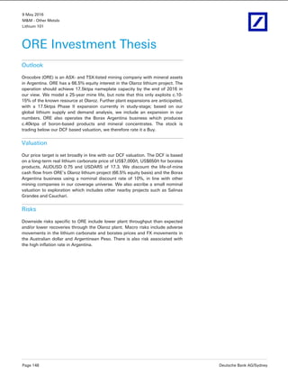 9 May 2016
M&M - Other Metals
Lithium 101
Page 148 Deutsche Bank AG/Sydney
ORE Investment Thesis
Outlook
Orocobre (ORE) is an ASX- and TSX-listed mining company with mineral assets
in Argentina. ORE has a 66.5% equity interest in the Olaroz lithium project. The
operation should achieve 17.5ktpa nameplate capacity by the end of 2016 in
our view. We model a 25-year mine life, but note that this only exploits c.10-
15% of the known resource at Olaroz. Further plant expansions are anticipated,
with a 17.5ktpa Phase II expansion currently in study-stage; based on our
global lithium supply and demand analysis, we include an expansion in our
numbers. ORE also operates the Borax Argentina business which produces
c.40ktpa of boron-based products and mineral concentrates. The stock is
trading below our DCF based valuation, we therefore rate it a Buy.
Valuation
Our price target is set broadly in line with our DCF valuation. The DCF is based
on a long-term real lithium carbonate price of US$7,000/t, US$650/t for borates
products, AUDUSD 0.75 and USDARS of 17.3. We discount the life-of-mine
cash flow from ORE's Olaroz lithium project (66.5% equity basis) and the Borax
Argentina business using a nominal discount rate of 10%, in line with other
mining companies in our coverage universe. We also ascribe a small nominal
valuation to exploration which includes other nearby projects such as Salinas
Grandes and Cauchari.
Risks
Downside risks specific to ORE include lower plant throughput than expected
and/or lower recoveries through the Olaroz plant. Macro risks include adverse
movements in the lithium carbonate and borates prices and FX movements in
the Australian dollar and Argentinean Peso. There is also risk associated with
the high inflation rate in Argentina.
 