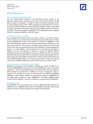 9 May 2016
M&M - Other Metals
Lithium 101
Deutsche Bank AG/Sydney Page 149
Mineral Resources
Lithium supercharge; upgrade to Buy
We now include MIN's interest in the Mt Marion lithium project in our
valuation. Global lithium demand is set to triple over the next decade. The Mt
Marion project will produce c. 27ktpa of Lithium Carbonate Equivalent (LCE),
or 10% of global supply in 2017. MIN is building and operating the mine for its
JV partners under its highly successful Build Own Operate model. It also holds
an equity stake (30% increasing to 43%). We value MIN's economic interest at
A$1.10/sh. This has increased our MIN NPV 17% to A$7.87/sh and we upgrade
to BUY on valuation (0.9xNPV, +10% FCF yield).
First lithium production in 2H16
Our supply/demand analysis shows the lithium market is currently in deficit.
Lithium prices are at record highs with spodumene prices (6% LiO2) currently
around US$550/t CIF to China. We forecast an increase to US$600/t in early
2017. New feedstock supply is entering the market however Mt Marion is the
first cab off the rank. The project is currently under construction and should
ship its first cargo of spodumene during 2H16. Mt Marion is being designed to
produce an initial 200ktpa of 6% spodumene but will likely be expanded to
280ktpa, and has the potential to produce in excess of 300ktpa. MIN is
building the project and will operate the mine on behalf of its two JV partners,
ASX-listed Neometals (ASX: NMT) and SZ-listed Jiangxi Ganfeng (also the off-
take partner). We value MIN’s eventual 43% economic stake of Mt. Marion at
around A$210m (A$1.10/sh). This includes its contractor margin (we assume
15%) and the US$20m (A$25m) payment to NMT increase its stake to 43%.
Lithium enhances crushing and iron ore earnings
Mt Marion will generate around A$40m of EBITDA per annum for MIN on our
forecast US$550-600/t spodumene price and US$330/t unit costs. The project
represents c. 10% of group EBITDA and 15% of group NPV. We have lifted our
MIN earnings by around 50% or A$30m per annum. Furthermore, there is
upside risk to earnings from iron ore. We forecast FY17 EBITDA of A$236m
(A$166m mining services, A$70m iron ore lithium), based on US$43/dmt Fe
and A68c AUD, however at spot (US$60/dmt, 75c AUD), EBITDA would
increase 74% to A$410m. The stock is already on an attractive 5x EV/EBITDA.
Valuation and risks
Our A$8.00/sh PT is set broadly in-line with our A$7.87/sh NPV (assumes LT
US$57/t real Fe, US$550/t spodumene, 75c AUDUSD). Downside risks include
weaker Fe prices, crushing margins and stronger FX (see page 9).
 