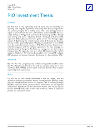 9 May 2016
M&M - Other Metals
Lithium 101
Deutsche Bank AG/Sydney Page 155
RIO Investment Thesis
Outlook
Rio Tinto has a very high-quality suite of assets that are generally low
operating cost, long life, expandable, and mostly offer above-average returns
and operating margins. Rio is pushing ahead with a clear strategy which we
expect to remain broadly the same under the new CEO in mid 2016. Rio has a
simple strategy of lifting growth and returns; 1. Maximising cash flow through
cost cutting and capex reductions (mostly structural) and brownfields
expansions (Pilbara, bauxite, aluminium, grade rebound from the large copper
assets). 2. Optimising the portfolio (asset sales). 3. Growing the business
(counter-cyclical greenfield projects). They have reduced costs by over US$6b
since the cost out drive commenced in 2012. The aluminium division is now
outperforming peers and the market's expectations. The new strategy is a
dramatic (positive) change for Rio Tinto and management are delivering on
their promises. We expect the stock to re-rate in 2016 as commodity markets
rebalance. We believe Rio Tinto is undervalued on most metrics (P/E multiples,
DCF valuation), and we rate the stock a Buy, trading at a discount to our NPV.
Valuation
We value Rio Tinto using discounted cash flow analysis of each of its assets.
Our Price Target is set broadly in-line with our valuation using life of mine
cashflows (9.3% WACC), as the rapidly improving balance sheet re-opens
significant growth opportunities.
Risks
Key risks to our view include movements in iron ore, copper, coal and
aluminium prices away from those that we currently forecast. Earnings for the
group are strongly biased to iron ore and copper (c. 75% of operating earnings)
therefore production levels, prices for those commodities are an important
consideration. Specifically, for the aluminium division risks include reduced
Chinese demand for bauxite, alumina and aluminium, delays to expansion
projects and weakness in prices.
 