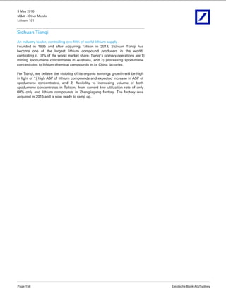 9 May 2016
M&M - Other Metals
Lithium 101
Page 156 Deutsche Bank AG/Sydney
Sichuan Tianqi
An industry leader, controlling one-fifth of world lithium supply
Founded in 1995 and after acquiring Talison in 2013, Sichuan Tianqi has
become one of the largest lithium compound producers in the world,
controlling c. 18% of the world market share. Tianqi’s primary operations are 1)
mining spodumene concentrates in Australia, and 2) processing spodumene
concentrates to lithium chemical compounds in its China factories.
For Tianqi, we believe the visibility of its organic earnings growth will be high
in light of 1) high ASP of lithium compounds and expected increase in ASP of
spodumene concentrates, and 2) flexibility to increasing volume of both
spodumene concentrates in Talison, from current low utilization rate of only
60% only and lithium compounds in Zhangjiagang factory. The factory was
acquired in 2015 and is now ready to ramp up.
 