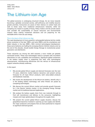 9 May 2016
M&M - Other Metals
Lithium 101
Page 14 Deutsche Bank AG/Sydney
The Lithium-ion Age
The global economy is undergoing structural change. As we move towards
becoming a globally connected society, self-sufficiency and mobility become
greater priorities. Consumers are aware of their reliance on carbon fuels and
seek to break away from traditional infrastructure networks, while not
accepting any impact to quality of living. Policy makers and the private sector
now consider the sustainability of natural resources and environmental
impacts when making investment decisions and are preparing for the
inevitable shift in how we use energy.
This is the dawn of the Lithium-ion Age
The rapid development of more powerful, rechargeable batteries led the mobile
phone revolution of the late 1990’s and early 2000’s and the smartphone and
tablet industry in the late 2000’s. With minimal technological development,
those same batteries are fuelling the emerging Electric Vehicle industry and, by
the end of this decade, should enable Energy Storage to revolutionise power
generation and distribution.
These industries are driving the shift towards a more mobile yet globally
connected society. These new technologies need to compete with incumbent
alternatives on cost, availability and consistency. Significant global investment
in the battery supply chain is supporting this shift, with technological
advancements, manufacturing efficiencies and the roll-out of infrastructural
support networks already underway.
In this report
We provide global lithium supply and demand forecasts over the next
10 years, determine market balance dynamics and present pricing
forecasts for all major lithium products, both value-added products
and feedstock materials.
We review the development of the lithium-ion battery, identify why it
is the leading battery technology and what threats are posed by
competing technologies.
We discuss the current lithium market and provide growth forecasts
for i) the Electric Vehicle market, ii) the emerging Energy Storage
market and iii) traditional demand applications.
We analyse the battery supply chain from raw materials through to
final cell manufacture and delivery to the consumer; highlighting
margins and major global players throughout the supply chain.
We present the current global lithium supply situation, discuss the
geopolitical dynamics involved in opening up new supply and identify
the major producers and projects that are best positioned to respond
to significant demand growth.
 