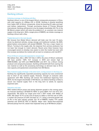 9 May 2016
M&M - Other Metals
Lithium 101
Deutsche Bank AG/Sydney Page 159
Ganfeng Lithium
Initiating coverage on Ganfeng with Buy
Ganfeng Lithium is one of the largest lithium compounds processors in China,
with total capacity of c.30ktpa LCE in 2016E. Ganfeng is directly benefiting
from higher ASP of lithium compounds, driven by booming EV sales and lead-
acid battery replacement. Through purchasing shares of Process Minerals
International, Ganfeng will become to be the largest shareholder (43.1%) of the
Mt Marion project which will solve the problems of an uncertain raw material
supply in the long term. With a target price of RMB78, we initiate coverage on
Ganfeng Lithium with a Buy.
Tripled demand in the next decade
We forecast that Global lithium demand will triple over the next 10 years,
driven by electrical vehicles, energy storage and traditional markets. By 2025,
global battery consumption will exceed 535GWh. This has a major impact on
lithium. Turning to the supply side, the response from primary producers has
not been fast enough to match demand. Recent price hikes however have
encouraged owners to develop new assets to enter the market but even with
this increase we believe the market will not start to re-balance until mid-2017.
Price of lithium compounds expected to remain high
We believe that, after a 40% YoY hike in 2015, the price of lithium carbonate
will have another 143% YoY increase in 2016 and remain high at
RMB120,000/t, (exl VAT) and RMB100,000/t and 2017. As a lithium mining
producer and compound processor, Ganfeng will benefit both from owning the
raw material as well as the processing technology as demand rises to fill its
new capacity and spodumene concentrates from Mt Marion.
Raw material supply shortage in the short term, no big concern in the long run
Ganfeng has significantly expanded processing capacity but was constrained
due to short of raw material supply. However, through an exclusive sales
agreement with RIM, Ganfeng will remove this bottleneck beginning from
3Q16. As the largest shareholder of Mt Marion, we believe Ganfeng is likely to
secure raw material supply from in the long term to satisfy its capacity
expansion plan.
Valuation and risks
With resilient lithium prices and strong shipment growth in the coming years,
we forecast Ganfeng’s 2016/2017E NPAT to grow 655% YoY and 41% YoY,
respectively. We derive our target price from a DCF model, with WACC of
8.6%. We adopt 10.1% as the cost of equity to reflect a risk-free rate of 3.9%,
a market risk premium of 5.6% and beta of 1.11. Using a terminal growth rate
of 3% in line with industry growth, Our TP of RMB78, implies 17% upside
potential and 2016/17E P/Es of 30x/22x. Major risks: slower-than-expected
demand pickup from EV, slower than expected ramp up of Mt Marion project.
 