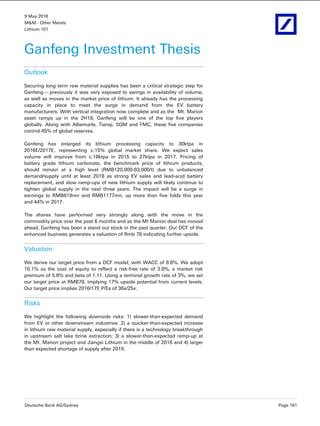 9 May 2016
M&M - Other Metals
Lithium 101
Deutsche Bank AG/Sydney Page 161
Ganfeng Investment Thesis
Outlook
Securing long term raw material supplies has been a critical strategic step for
Ganfeng – previously it was very exposed to swings in availability of volume,
as well as moves in the market price of lithium. It already has the processing
capacity in place to meet the surge in demand from the EV battery
manufacturers. With vertical integration now complete and as the Mt. Marion
asset ramps up in the 2H16, Ganfeng will be one of the top five players
globally. Along with Albemarle, Tianqi, SQM and FMC, these five companies
control 45% of global reserves.
Ganfeng has enlarged its lithium processing capacity to 30ktpa in
2016E/2017E, representing c.15% global market share. We expect sales
volume will improve from c.18ktpa in 2015 to 27ktpa in 2017. Pricing of
battery grade lithium carbonate, the benchmark price of lithium products,
should remain at a high level (RMB120,000-83,000/t) due to unbalanced
demand/supply until at least 2018 as strong EV sales and lead-acid battery
replacement, and slow ramp-ups of new lithium supply will likely continue to
tighten global supply in the next three years. The impact will be a surge in
earnings to RMB819mn and RMB1177mn, up more than five folds this year
and 44% in 2017.
The shares have performed very strongly along with the move in the
commodity price over the past 6 months and as the Mt Marion deal has moved
ahead, Ganfeng has been a stand out stock in the past quarter. Our DCF of the
enhanced business generates a valuation of Rmb 78 indicating further upside.
Valuation
We derive our target price from a DCF model, with WACC of 8.6%. We adopt
10.1% as the cost of equity to reflect a risk-free rate of 3.9%, a market risk
premium of 5.6% and beta of 1.11. Using a terminal growth rate of 3%, we set
our target price at RMB78, implying 17% upside potential from current levels.
Our target price implies 2016/17E P/Es of 36x/25x.
Risks
We highlight the following downside risks: 1) slower-than-expected demand
from EV or other downstream industries: 2) a quicker-than-expected increase
in lithium raw material supply, especially if there is a technology breakthrough
in upstream salt lake brine extraction; 3) a slower-than-expected ramp-up at
the Mt. Marion project and Jiangxi Lithium in the middle of 2016 and 4) larger
than expected shortage of supply after 2019.
 