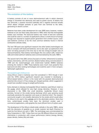 9 May 2016
M&M - Other Metals
Lithium 101
Deutsche Bank AG/Sydney Page 15
The evolution of the battery
A battery consists of one or more electrochemical cells in which chemical
energy is converted into electricity and used as power source. A battery has
two terminals, a positive terminal (cathode) and a negative terminal (anode)
which allows charged particles to pass from one terminal to the other,
generating an electric current.
Batteries have been under development for over 2000 years; however, modern
batteries as we use them today date back to 1859, when the first rechargeable
battery was invented. The lead-acid battery was made of low-cost materials
and could be used in a number of applications where a small amount of energy
storage was required to support power generation from another source. Lead-
acid batteries continue to be the most common batteries found in internal
combustion vehicles today.
The next 100 years saw significant research into other battery technologies not
only to compete with lead-acid batteries, but to also open up applications that
were not being pursued at the time due to the low energy-to-weight ratio of
lead-acid batteries. New battery technologies like zinc-carbon cells, nickel-iron
cells and nickel-cadmium batteries were commercialized by the early 1900’s.
The second half of the 20th century focused on further refinements to existing
battery chemistries, with the common alkaline battery being commercialized in
1959 and the nickel-hydrogen and nickel-metal hydride (NiMH) batteries
entering the market in 1989. These batteries were much more powerful than
lead-acid and other existing technologies and could be used in more compact,
lightweight applications.
The breakthrough of lithium-ion
Using lithium metal in batteries was first considered in 1912 though it took
until the 1970’s before significant research was invested in developing a
lithium-based battery. Lithium is the metal with the greatest electrochemical
potential (the amount of free energy per charged particle), which suggested it
would have excellent energy-to-weight performance.
Early attempts to develop rechargeable lithium batteries used lithium metal as
the anode, which allowed for very high energy densities. However, it was
discovered in the 1980s that small dendrites, needle-like lithium metal
particles, formed on the anode during discharge which upon growing would
eventually penetrate the separator and cause an electrical short. The research
community sought a non-metallic alternative for the anode which would allow
for lithium to be used in the cathode and in the electrolyte solution. Since that
time, carbon-based anodes have been the dominant anodes used in
commercial applications, with graphite the most efficient form of carbon used.
The development of the lithium-cobalt-oxide cathode in the early 1980’s, along
with the discovery of graphite as an anode material, led Asahi Chemical to
build the first lithium-ion cell in 1985. The technology was commercialised by
Sony Corporation in 1991. Today there are over 80 different lithium-ion battery
chemistries in production with unique performance metrics (energy density,
power density, battery life) and costs.
 