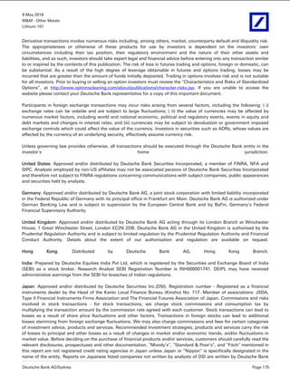 9 May 2016
M&M - Other Metals
Lithium 101
Deutsche Bank AG/Sydney Page 175
Derivative transactions involve numerous risks including, among others, market, counterparty default and illiquidity risk.
The appropriateness or otherwise of these products for use by investors is dependent on the investors' own
circumstances including their tax position, their regulatory environment and the nature of their other assets and
liabilities, and as such, investors should take expert legal and financial advice before entering into any transaction similar
to or inspired by the contents of this publication. The risk of loss in futures trading and options, foreign or domestic, can
be substantial. As a result of the high degree of leverage obtainable in futures and options trading, losses may be
incurred that are greater than the amount of funds initially deposited. Trading in options involves risk and is not suitable
for all investors. Prior to buying or selling an option investors must review the "Characteristics and Risks of Standardized
Options”, at http://www.optionsclearing.com/about/publications/character-risks.jsp. If you are unable to access the
website please contact your Deutsche Bank representative for a copy of this important document.
Participants in foreign exchange transactions may incur risks arising from several factors, including the following: ( i)
exchange rates can be volatile and are subject to large fluctuations; ( ii) the value of currencies may be affected by
numerous market factors, including world and national economic, political and regulatory events, events in equity and
debt markets and changes in interest rates; and (iii) currencies may be subject to devaluation or government imposed
exchange controls which could affect the value of the currency. Investors in securities such as ADRs, whose values are
affected by the currency of an underlying security, effectively assume currency risk.
Unless governing law provides otherwise, all transactions should be executed through the Deutsche Bank entity in the
investor's home jurisdiction.
United States: Approved and/or distributed by Deutsche Bank Securities Incorporated, a member of FINRA, NFA and
SIPC. Analysts employed by non-US affiliates may not be associated persons of Deutsche Bank Securities Incorporated
and therefore not subject to FINRA regulations concerning communications with subject companies, public appearances
and securities held by analysts.
Germany: Approved and/or distributed by Deutsche Bank AG, a joint stock corporation with limited liability incorporated
in the Federal Republic of Germany with its principal office in Frankfurt am Main. Deutsche Bank AG is authorized under
German Banking Law and is subject to supervision by the European Central Bank and by BaFin, Germany’s Federal
Financial Supervisory Authority.
United Kingdom: Approved and/or distributed by Deutsche Bank AG acting through its London Branch at Winchester
House, 1 Great Winchester Street, London EC2N 2DB. Deutsche Bank AG in the United Kingdom is authorised by the
Prudential Regulation Authority and is subject to limited regulation by the Prudential Regulation Authority and Financial
Conduct Authority. Details about the extent of our authorisation and regulation are available on request.
Hong Kong: Distributed by Deutsche Bank AG, Hong Kong Branch.
India: Prepared by Deutsche Equities India Pvt Ltd, which is registered by the Securities and Exchange Board of India
(SEBI) as a stock broker. Research Analyst SEBI Registration Number is INH000001741. DEIPL may have received
administrative warnings from the SEBI for breaches of Indian regulations.
Japan: Approved and/or distributed by Deutsche Securities Inc.(DSI). Registration number - Registered as a financial
instruments dealer by the Head of the Kanto Local Finance Bureau (Kinsho) No. 117. Member of associations: JSDA,
Type II Financial Instruments Firms Association and The Financial Futures Association of Japan. Commissions and risks
involved in stock transactions - for stock transactions, we charge stock commissions and consumption tax by
multiplying the transaction amount by the commission rate agreed with each customer. Stock transactions can lead to
losses as a result of share price fluctuations and other factors. Transactions in foreign stocks can lead to additional
losses stemming from foreign exchange fluctuations. We may also charge commissions and fees for certain categories
of investment advice, products and services. Recommended investment strategies, products and services carry the risk
of losses to principal and other losses as a result of changes in market and/or economic trends, and/or fluctuations in
market value. Before deciding on the purchase of financial products and/or services, customers should carefully read the
relevant disclosures, prospectuses and other documentation. "Moody's", "Standard & Poor's", and "Fitch" mentioned in
this report are not registered credit rating agencies in Japan unless Japan or "Nippon" is specifically designated in the
name of the entity. Reports on Japanese listed companies not written by analysts of DSI are written by Deutsche Bank
 