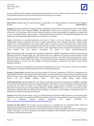 9 May 2016
M&M - Other Metals
Lithium 101
Page 176 Deutsche Bank AG/Sydney
Group's analysts with the coverage companies specified by DSI. Some of the foreign securities stated on this report are
not disclosed according to the Financial Instruments and Exchange Law of Japan.
Korea: Distributed by Deutsche Securities Korea Co.
South Africa: Deutsche Bank AG Johannesburg is incorporated in the Federal Republic of Germany (Branch Register
Number in South Africa: 1998/003298/10).
Singapore: by Deutsche Bank AG, Singapore Branch or Deutsche Securities Asia Limited, Singapore Branch (One Raffles
Quay #18-00 South Tower Singapore 048583, +65 6423 8001), which may be contacted in respect of any matters
arising from, or in connection with, this report. Where this report is issued or promulgated in Singapore to a person who
is not an accredited investor, expert investor or institutional investor (as defined in the applicable Singapore laws and
regulations), they accept legal responsibility to such person for its contents.
Taiwan: Information on securities/investments that trade in Taiwan is for your reference only. Readers should
independently evaluate investment risks and are solely responsible for their investment decisions. Deutsche Bank
research may not be distributed to the Taiwan public media or quoted or used by the Taiwan public media without
written consent. Information on securities/instruments that do not trade in Taiwan is for informational purposes only and
is not to be construed as a recommendation to trade in such securities/instruments. Deutsche Securities Asia Limited,
Taipei Branch may not execute transactions for clients in these securities/instruments.
Qatar: Deutsche Bank AG in the Qatar Financial Centre (registered no. 00032) is regulated by the Qatar Financial Centre
Regulatory Authority. Deutsche Bank AG - QFC Branch may only undertake the financial services activities that fall
within the scope of its existing QFCRA license. Principal place of business in the QFC: Qatar Financial Centre, Tower,
West Bay, Level 5, PO Box 14928, Doha, Qatar. This information has been distributed by Deutsche Bank AG. Related
financial products or services are only available to Business Customers, as defined by the Qatar Financial Centre
Regulatory Authority.
Russia: This information, interpretation and opinions submitted herein are not in the context of, and do not constitute,
any appraisal or evaluation activity requiring a license in the Russian Federation.
Kingdom of Saudi Arabia: Deutsche Securities Saudi Arabia LLC Company, (registered no. 07073-37) is regulated by the
Capital Market Authority. Deutsche Securities Saudi Arabia may only undertake the financial services activities that fall
within the scope of its existing CMA license. Principal place of business in Saudi Arabia: King Fahad Road, Al Olaya
District, P.O. Box 301809, Faisaliah Tower - 17th Floor, 11372 Riyadh, Saudi Arabia.
United Arab Emirates: Deutsche Bank AG in the Dubai International Financial Centre (registered no. 00045) is regulated
by the Dubai Financial Services Authority. Deutsche Bank AG - DIFC Branch may only undertake the financial services
activities that fall within the scope of its existing DFSA license. Principal place of business in the DIFC: Dubai
International Financial Centre, The Gate Village, Building 5, PO Box 504902, Dubai, U.A.E. This information has been
distributed by Deutsche Bank AG. Related financial products or services are only available to Professional Clients, as
defined by the Dubai Financial Services Authority.
Australia: Retail clients should obtain a copy of a Product Disclosure Statement (PDS) relating to any financial product
referred to in this report and consider the PDS before making any decision about whether to acquire the product. Please
refer to Australian specific research disclosures and related information at
https://australia.db.com/australia/content/research-information.html
Australia and New Zealand: This research, and any access to it, is intended only for "wholesale clients" within the
meaning of the Australian Corporations Act and New Zealand Financial Advisors Act respectively.
Additional information relative to securities, other financial products or issuers discussed in this report is available upon
request. This report may not be reproduced, distributed or published without Deutsche Bank's prior written consent.
Copyright © 2016 Deutsche Bank AG
 