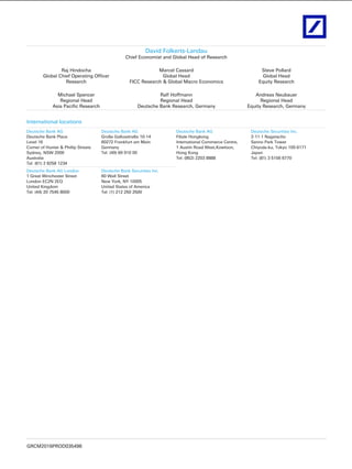 GRCM2016PROD035496
David Folkerts-Landau
Chief Economist and Global Head of Research
Raj Hindocha
Global Chief Operating Officer
Research
Marcel Cassard
Global Head
FICC Research & Global Macro Economics
Steve Pollard
Global Head
Equity Research
Michael Spencer
Regional Head
Asia Pacific Research
Ralf Hoffmann
Regional Head
Deutsche Bank Research, Germany
Andreas Neubauer
Regional Head
Equity Research, Germany
International locations
Deutsche Bank AG
Deutsche Bank Place
Level 16
Corner of Hunter & Phillip Streets
Sydney, NSW 2000
Australia
Tel: (61) 2 8258 1234
Deutsche Bank AG
Große Gallusstraße 10-14
60272 Frankfurt am Main
Germany
Tel: (49) 69 910 00
Deutsche Bank AG
Filiale Hongkong
International Commerce Centre,
1 Austin Road West,Kowloon,
Hong Kong
Tel: (852) 2203 8888
Deutsche Securities Inc.
2-11-1 Nagatacho
Sanno Park Tower
Chiyoda-ku, Tokyo 100-6171
Japan
Tel: (81) 3 5156 6770
Deutsche Bank AG London
1 Great Winchester Street
London EC2N 2EQ
United Kingdom
Tel: (44) 20 7545 8000
Deutsche Bank Securities Inc.
60 Wall Street
New York, NY 10005
United States of America
Tel: (1) 212 250 2500
 