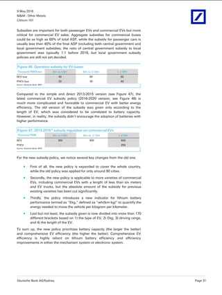 9 May 2016
M&M - Other Metals
Lithium 101
Deutsche Bank AG/Sydney Page 31
Subsidies are important for both passenger EVs and commercial EVs but more
critical for commercial EV sales. Aggregate subsidies for commercial buses
could be as high as 60% of total ASP, while the subsidy for passenger cars is
usually less than 40% of the final ASP (including both central government and
local government subsidies; the ratio of central government subsidy to local
government was typically 1:1 before 2016, but local government subsidy
policies are still not yet decided.
Figure 46: Operation subsidy for EV buses
Thousand RMB/year 6m ≤L＜8m 8m ≤L＜10m L ≥10m
BEV bus 40 60 80
PHEV bus 20 30 40
Source: Deutsche Bank, MOF
Compared to the simple and direct 2013-2015 version (see Figure 47), the
latest commercial EV subsidy policy (2016-2020 version; see Figure 48) is
much more complicated and favorable to commercial EV with better energy
efficiency. The old version of the subsidy was given only according to the
length of EV, which was considered to be correlated to battery capacity.
However, in reality, the subsidy didn’t encourage the adoption of batteries with
higher performance.
Figure 47: 2013-2015* subsidy regulation on commercial EVs
Thousand RMB 6m ≤L＜8m 8m ≤L ＜10m L ≥10m
BEV 300 400 500
PHEV - - 250
Source: Deutsche Bank, MOF
For the new subsidy policy, we notice several key changes from the old one.
First of all, the new policy is expanded to cover the whole country,
while the old policy was applied for only around 90 cities.
Secondly, the new policy is applicable to more varieties of commercial
EVs, including commercial EVs with a length of less than six meters
and EV trucks, but the absolute amount of the subsidy for previous
existing varieties has been cut significantly.
Thirdly, the policy introduces a new indicator for lithium battery
performance termed as “Ekg,” defined as “wh/(km·kg)” to quantify the
energy needed to move the vehicle per kilogram per kilometer.
Last but not least, the subsidy given is now divided into more than 170
different brackets based on 1) the type of EV, 2) Ekg, 3) driving range,
and 4) the length of the EV.
To sum up, the new policy prioritizes battery capacity (the larger the better)
and comprehensive EV efficiency (the higher the better). Comprehensive EV
efficiency is highly reliant on lithium battery efficiency and efficiency
improvements in either the mechanism system or electronic system.
 