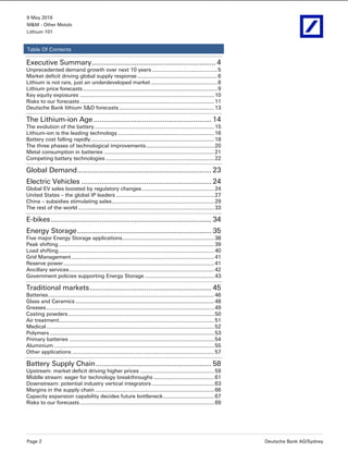 9 May 2016
M&M - Other Metals
Lithium 101
Page 2 Deutsche Bank AG/Sydney
Table Of Contents
Executive Summary............................................................. 4 
Unprecedented demand growth over next 10 years ...........................................5 
Market deficit driving global supply response.....................................................6 
Lithium is not rare, just an underdeveloped market ............................................8 
Lithium price forecasts.........................................................................................9 
Key equity exposures .........................................................................................10 
Risks to our forecasts.........................................................................................11 
Deutsche Bank lithium S&D forecasts ...............................................................13 
The Lithium-ion Age.......................................................... 14 
The evolution of the battery ...............................................................................15 
Lithium-ion is the leading technology................................................................16 
Battery cost falling rapidly..................................................................................18 
The three phases of technological improvements.............................................20 
Metal consumption in batteries .........................................................................21 
Competing battery technologies ........................................................................22 
Global Demand.................................................................. 23 
Electric Vehicles ................................................................ 24 
Global EV sales boosted by regulatory changes................................................24 
United States – the global IP leaders .................................................................27 
China – subsidies stimulating sales....................................................................29 
The rest of the world ..........................................................................................33 
E-bikes............................................................................... 34 
Energy Storage.................................................................. 35 
Five major Energy Storage applications.............................................................38 
Peak shifting .......................................................................................................39 
Load shifting.......................................................................................................40 
Grid Management...............................................................................................41 
Reserve power....................................................................................................41 
Ancillary services................................................................................................42 
Government policies supporting Energy Storage ..............................................43 
Traditional markets............................................................ 45 
Batteries..............................................................................................................46 
Glass and Ceramics ............................................................................................48 
Greases ...............................................................................................................49 
Casting powders.................................................................................................50 
Air treatment.......................................................................................................51 
Medical ...............................................................................................................52 
Polymers .............................................................................................................53 
Primary batteries ................................................................................................54 
Aluminium ..........................................................................................................55 
Other applications ..............................................................................................57 
Battery Supply Chain......................................................... 58 
Upstream: market deficit driving higher prices .................................................59 
Middle stream: eager for technology breakthroughs ........................................61 
Downstream: potential industry vertical integrators .........................................63 
Margins in the supply chain ...............................................................................66 
Capacity expansion capability decides future bottleneck..................................67 
Risks to our forecasts.........................................................................................69
 