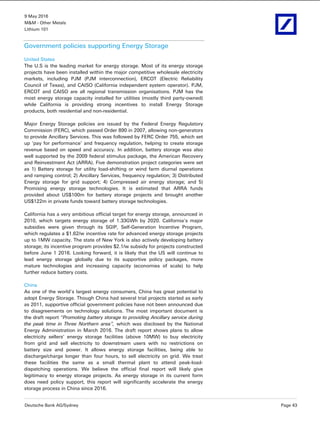 9 May 2016
M&M - Other Metals
Lithium 101
Deutsche Bank AG/Sydney Page 43
Government policies supporting Energy Storage
United States
The U.S is the leading market for energy storage. Most of its energy storage
projects have been installed within the major competitive wholesale electricity
markets, including PJM (PJM interconnection), ERCOT (Electric Reliability
Council of Texas), and CAISO (California independent system operator). PJM,
ERCOT and CAISO are all regional transmission organisations. PJM has the
most energy storage capacity installed for utilities (mostly third party-owned)
while California is providing strong incentives to install Energy Storage
products, both residential and non-residential.
Major Energy Storage policies are issued by the Federal Energy Regulatory
Commission (FERC), which passed Order 890 in 2007, allowing non-generators
to provide Ancillary Services. This was followed by FERC Order 755, which set
up ‘pay for performance’ and frequency regulation, helping to create storage
revenue based on speed and accuracy. In addition, battery storage was also
well supported by the 2009 federal stimulus package, the American Recovery
and Reinvestment Act (ARRA). Five demonstration project categories were set
as 1) Battery storage for utility load-shifting or wind farm diurnal operations
and ramping control; 2) Ancillary Services, frequency regulation; 3) Distributed
Energy storage for grid support; 4) Compressed air energy storage; and 5)
Promising energy storage technologies. It is estimated that ARRA funds
provided about US$100m for battery storage projects and brought another
US$122m in private funds toward battery storage technologies.
California has a very ambitious official target for energy storage, announced in
2010, which targets energy storage of 1.33GWh by 2020. California’s major
subsidies were given through its SGIP, Self-Generation Incentive Program,
which regulates a $1.62/w incentive rate for advanced energy storage projects
up to 1MW capacity. The state of New York is also actively developing battery
storage; its incentive program provides $2.1/w subsidy for projects constructed
before June 1 2016. Looking forward, it is likely that the US will continue to
lead energy storage globally due to its supportive policy packages, more
mature technologies and increasing capacity (economies of scale) to help
further reduce battery costs.
China
As one of the world’s largest energy consumers, China has great potential to
adopt Energy Storage. Though China had several trial projects started as early
as 2011, supportive official government policies have not been announced due
to disagreements on technology solutions. The most important document is
the draft report “Promoting battery storage to providing Ancillary service during
the peak time in Three Northern area”, which was disclosed by the National
Energy Administration in March 2016. The draft report shows plans to allow
electricity sellers’ energy storage facilities (above 10MW) to buy electricity
from grid and sell electricity to downstream users with no restrictions on
battery size and power. It allows energy storage facilities, being able to
discharge/charge longer than four hours, to sell electricity on grid. We treat
these facilities the same as a small thermal plant to attend peak-load-
dispatching operations. We believe the official final report will likely give
legitimacy to energy storage projects. As energy storage in its current form
does need policy support, this report will significantly accelerate the energy
storage process in China since 2016.
 