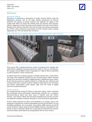 9 May 2016
M&M - Other Metals
Lithium 101
Deutsche Bank AG/Sydney Page 55
Aluminium
Aluminium smelting
Aluminium is produced by electrolysis of molten alumina (Al2O3) using the
Hall-Heroult process. Due to the high melting temperature of alumina
(2,072°C), the process is energy intensive and additives are added to the
cryolite bath (NaF2) to reduce the melting point and improve melt viscosity.
Lithium carbonate or lithium bromide can be added to the cell to form lithium
fluoride; 2-3% of lithium fluoride in the melt can lower the process temperature
by 12-18°C, reduce electricity consumption by 2-4%, improve carbon cathode
degradation by 1-2% and reduce flour emissions.
Figure 122: Aluminium smelting cells (or pots) at Rio Tinto’s Kitimat smelter in Canada
Source: Rio Tinto
Only around 15% of global aluminium output is produced from smelters that
utilize lithium additives, and these plants are mainly in the U.S. and Canada.
On average, around 300g of lithium (equivalent to 1.5kg of lithium carbonate)
is used to produce 1 tonne of aluminium.
As global aluminium smelting capacity is shifting towards Asia, mainly China,
and away from traditional markets like the US and Europe, lithium demand
growth from aluminium smelting is lagging growth in global aluminium output.
As the Chinese aluminium industry matures, it is likely the cost, efficiency and
environmental gains created by lithium additives will become more attractive
and lithium consumption could greater align with the trend of global
aluminium production growth.
Aluminium alloys
An emerging growth market for lithium is aluminium alloys, used in industries
like aeronautics where light-weight, high-strength materials are a necessity.
Aluminium-lithium alloys have been used in industry since the 1970’s;
however, new Al-Cu-Li alloys that have been developed over the last 10 years
are expected to replace composite materials in many aeronautical applications.
Al-Cu-Li alloys produced by Alcoa and Constellium are already used in the
production of Airbus line of planes, Bombardier aircraft and the latest F-15 and
Eurofighter jetfighters. As an example, every Airbus A350 requires around 40
tonnes of Al-Cu-Li alloys which consumes 400kg of lithium, equivalent to two
tonnes of lithium carbonate. While not a major demand market at the moment,
aluminium alloys could experience strong growth over the next 10 years.
 