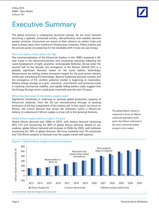 9 May 2016
M&M - Other Metals
Lithium 101
Page 4 Deutsche Bank AG/Sydney
Executive Summary
The global economy is undergoing structural change. As we move towards
becoming a globally connected society, self-sufficiency and mobility become
greater priorities. Consumers are aware of their reliance on carbon fuels and
seek to break away from traditional infrastructure networks. Policy makers and
the private sector are preparing for the inevitable shift in how we use energy.
This is the dawn of the Lithium-ion Age
The commercialization of the lithium-ion battery in the 1990’s powered a 20-
year surge in the telecommunication and computing industries following the
rapid development of light, powerful, rechargeable batteries. As we enter the
second half of this decade, the emergence of the Electric Vehicle (EV) is a
globally significant thematic based on the same battery technology.
Governments are setting carbon emissions targets for the automotive industry
whilst also subsidizing EV technology. Beyond traditional demand markets and
the emergence of EV, another potential market is beginning to materialize.
Battery energy storage on a grid-, industrial-, commercial- and consumer-scale
is reaching commercial viability, and rapidly falling battery costs suggest that
the Energy Storage sector could grow materially over the next 10 years.
What does this mean for the battery supply chain?
Significant investment is underway to increase global production capacity of
lithium-ion batteries, from the EV car manufacturers through to existing
producers of the key components of the battery cell. In this report, we focus on
lithium, the critical element that drives the chemistry within a lithium-ion
battery, to understand if lithium supply is a key risk to this growing thematic.
Global lithium supply needs to triple in 10 years
Global lithium demand was 184kt in 2015, with battery demand increasing
45% YoY and accounting for 40% of global lithium demand. Based on our
analysis, global lithium demand will increase to 534kt by 2025, with batteries
accounting for 70% of global demand. We have reviewed over 70 companies
and 125 lithium projects to forecast how the supply market will respond.
Figure 1: Global Lithium Supply and demand balance
-100
0
100
200
300
400
500
600
2013 2014 2015 2016 2017 2018 2019 2020 2021 2022 2023 2024 2025
LithiumSupply/demand(LCE,kt)
Lithium Supply (kt) Lithium demand (kt) Market surplus/ (deficit) (kt)
Market deficit in
2015-16
New hard rock
assets bring market
into balance
Brine projects
begin to respond
Source: Deutsche Bank, United States Geological Society, company data
The global lithium market is
measured in terms of ‘lithium
carbonate equivalent (LCE),
given that lithium carbonate is
the most commonly traded
product in the market.
 