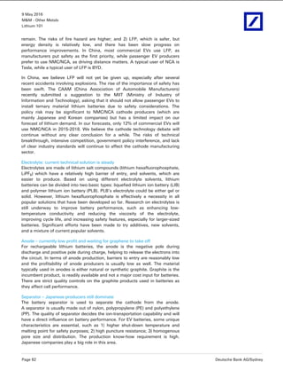 9 May 2016
M&M - Other Metals
Lithium 101
Page 62 Deutsche Bank AG/Sydney
remain. The risks of fire hazard are higher; and 2) LFP, which is safer, but
energy density is relatively low, and there has been slow progress on
performance improvements. In China, most commercial EVs use LFP, as
manufacturers put safety as the first priority, while passenger EV producers
prefer to use NMC/NCA, as driving distance matters. A typical user of NCA is
Tesla, while a typical user of LFP is BYD.
In China, we believe LFP will not yet be given up, especially after several
recent accidents involving explosions. The rise of the importance of safety has
been swift. The CAAM (China Association of Automobile Manufacturers)
recently submitted a suggestion to the MIIT (Ministry of Industry of
Information and Technology), asking that it should not allow passenger EVs to
install ternary material lithium batteries due to safety considerations. The
policy risk may be significant to NMC/NCA cathode producers (which are
mainly Japanese and Korean companies) but has a limited impact on our
forecast of lithium demand. In our forecasts, only 12% of commercial EVs will
use NMC/NCA in 2015-2018. We believe the cathode technology debate will
continue without any clear conclusion for a while. The risks of technical
breakthrough, intensive competition, government policy interference, and lack
of clear industry standards will continue to affect the cathode manufacturing
sector.
Electrolyte: current technical solution is steady
Electrolytes are made of lithium salt compounds (lithium hexafluorophosphate,
LiPF6) which have a relatively high barrier of entry, and solvents, which are
easier to produce. Based on using different electrolyte solvents, lithium
batteries can be divided into two basic types: liquefied lithium ion battery (LIB)
and polymer lithium ion battery (PLB). PLB’s electrolyte could be either gel or
solid. However, lithium hexafluorophosphate is effectively a necessity in all
popular solutions that have been developed so far. Research on electrolytes is
still underway to improve battery performance, such as enhancing low-
temperature conductivity and reducing the viscosity of the electrolyte,
improving cycle life, and increasing safety features, especially for larger-sized
batteries. Significant efforts have been made to try additives, new solvents,
and a mixture of current popular solvents.
Anode – currently low profit and waiting for graphene to take off
For rechargeable lithium batteries, the anode is the negative pole during
discharge and positive pole during charge, helping to release the electrons into
the circuit. In terms of anode production, barriers to entry are reasonably low
and the profitability of anode producers is usually low as well. The material
typically used in anodes is either natural or synthetic graphite. Graphite is the
incumbent product, is readily available and not a major cost input for batteries.
There are strict quality controls on the graphite products used in batteries as
they affect cell performance.
Separator – Japanese producers still dominate
The battery separator is used to separate the cathode from the anode.
A separator is usually made out of nylon, polypropylene (PE) and polyethylene
(PP). The quality of separator decides the ion-transportation capability and will
have a direct influence on battery performance. For EV batteries, some unique
characteristics are essential, such as 1) higher shut-down temperature and
melting point for safety purposes; 2) high puncture resistance; 3) homogenous
pore size and distribution. The production know-how requirement is high.
Japanese companies play a big role in this area.
 
