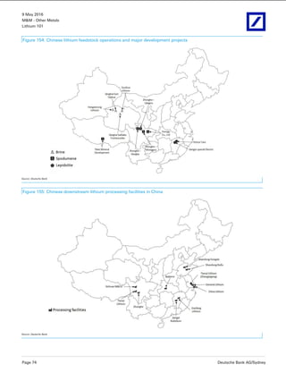9 May 2016
M&M - Other Metals
Lithium 101
Page 74 Deutsche Bank AG/Sydney
Figure 154: Chinese lithium feedstock operations and major development projects
Source: Deutsche Bank
Figure 155: Chinese downstream lithium processing facilities in China
Source: Deutsche Bank
 