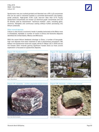 9 May 2016
M&M - Other Metals
Lithium 101
Deutsche Bank AG/Sydney Page 83
Spodumene ores are crushed grinded and liberated into a 6% Li2O concentrate
that can be used in industrial markets or converted downstream into battery-
grade products. High-grade (7.5% Li2O), low-iron (less than 0.1% Fe2O3)
spodumene concentrates are known as technical grade concentrate and can
be directly used by downstream “technical markets” users, including glass,
ceramics, fiberglass and continuous casting without further processing into
lithium carbonate.
Other mineral deposits
Lithium is also found in economic levels in petalite (extracted at the Bikita mine
in Zimbabwe), lepidolite (a number of mines in China) and hectorite (deposits
identified the United States, Mexico and Morocco).
With the recent lithium feedstock shortage in China, a number of low-grade,
high cost deposits have been restarted to sell to downstream processors. We
believe non-spodumene hard-rock supply will be 5-10ktpa LCE in 2016 and do
not foresee other minerals gaining significant market share as most current
exploration is focussed on spodumene deposits.
Figure 173: Spodumene ore Figure 174: Spodumene outcropping at surface
Source: Pilbara Minerals Source: Galaxy Resources (James Bay project, Canada)
Figure 175: Lepidolite – another pegmatite-based mineral Figure 176: Hectorite – a lithium-clay mineral
Source: New World Encyclopedia Source: Western Lithium
 