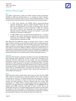 9 May 2016
M&M - Other Metals
Lithium 101
Page 84 Deutsche Bank AG/Sydney
Politics of lithium supply
Chile
The Chilean Government created the Chilean Nuclear Energy Commission
(CCHEN) in 1965 and declared lithium as a “material of nuclear interest”,
meaning lithium extraction could not occur without CCHEN approval. In 1979
the government reserved all lithium interests except previously existing rights.
In 1975, Foote Minerals and CORFO (Chile’s government-owned
industrial development agency) created Sociedad Chilena del Litio
(SCL) for the development of the Salar de Atacama brine resource.
SCL started production at Salar de Atacama in 1984. The company
was sold to Cyprus, then Chemetall, then Rockwood over the
following decades. Albemarle acquired the business in early 2015
following its acquisition of Rockwood.
In 1986, CORFO, Amax and Molymet formed Minsal S.A., a company
created to also extract minerals from the Salar de Atacama brines.
Ownership was transferred to SQM in 1993 and the operations were
producing lithium carbonate by 1996.
Both Albemarle and SQM has sought to increase lithium output in recent
years, however increases to their production quotas were not being approved.
SQM is currently in arbitration with the Chilean government about lithium
rights and permits. ALB recently announced an MoU with the government to
allow ALB to increase from 25ktpa to 70ktpa, through the commissioning of a
second lithium carbonate plant (La Negra) and a third operation (in conjunction
with the government) which should be in operation by 2021. Both CORFO and
Codelco have lithium brine tenements which could be developed over time.
Argentina
November 2015 elections in Argentina resulted in the centre-right PRO political
party assuming power following 12 years of government controlled by the
centre-left FPV party. Within the first two months, the new administration
relinquished control of US dollars in-country, allowing the peso to free-float
which led to a 40% devaluation of the peso in late 2015/early 2016. This helps
local lithium producers by lowering USD reported costs as well as freeing up
borrowing capacity on debt facilities that are secured against US dollars. A 5%
export duty on value-added lithium carbonate has also been removed and
import restrictions have been loosened which should help procurement of
consumables and equipment.
Bolivia
Bolivia hosts the world’s largest lithium brine resource, Salar de Uyuni (54Mt
LCE), however the deposit has a magnesium:lithium ratio of 19:1, making it
uneconomic up until now. The Bolivian government has stated that it intends
to start lithium production at Salar de Uyuni from late 2018. The design
contract has been awarded to German industrial salts firm K-Utec, with
construction of a 50ktpa lithium carbonate plant planned to be finished by
April 2018. The government has invested US$250m into its US$900m lithium
program since 2008, including a pilot plant at Uyuni in 2014. We do not
include Salar de Uyuni in our global supply & demand analysis and will review
the progress of the Uyuni project. A development of Uyuni would require a
significant production of potash which may help lithium production economics
(as a by-product credit) but may increase technical and market risk.
 