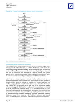 9 May 2016
M&M - Other Metals
Lithium 101
Page 90 Deutsche Bank AG/Sydney
Figure 186: Process flow diagram to produce lithium concentrate
Source: ‘Lithium Process Chemistry’, 2015 Chagnes, Swiaowska
Downstream lithium concentrate processing
Intermediate lithium concentrates need to be further refined into higher purity
lithium products before they can be used in the battery supply chain. The
lithium concentrates are transported to conversion plants, most of which are
located in China. These conversion plants are normally configured to accept
one type of concentrate and designed for a specific particle size (coarse-
grained of fine grained concentrates), however spodumene conversion plants
have been known to be reconfigured to process lepidolite concentrates.
Lithium concentrates undergo communition to further reduce particle size and
are then decrepitated and/or roasted using various acids and then leaching to
produce lithium sulfate or chloride in solution. The lithium fluids are then
purified using hydroxide precipitation to remove impurities like aluminium,
iron, calcium etc. Ion exchange is the next step in the purification process
before a battery grade (99.5%) lithium carbonate is produced by carbonation at
80-100°C using sodium carbonate (Na2CO3). To reach higher levels of purity,
the lithium carbonate can be redissolved into water using CO2 (to form lithium
bicarbonate liquor) and is then passed through another phase of ion exchange
to remove impurities trapped in the lithium carbonate precipitate. Following
the second stage of ion exchange a 99.9% lithium carbonate is produced,
which is used in high-end applications incl. medical applications and batteries.
 