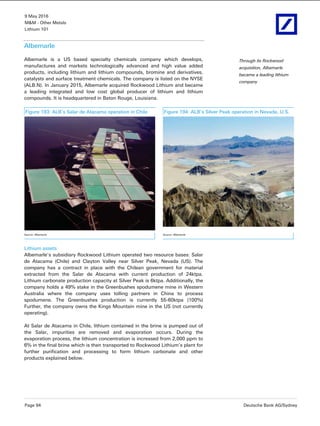 9 May 2016
M&M - Other Metals
Lithium 101
Page 94 Deutsche Bank AG/Sydney
Albemarle
Albemarle is a US based specialty chemicals company which develops,
manufactures and markets technologically advanced and high value added
products, including lithium and lithium compounds, bromine and derivatives,
catalysts and surface treatment chemicals. The company is listed on the NYSE
(ALB.N). In January 2015, Albemarle acquired Rockwood Lithium and became
a leading integrated and low cost global producer of lithium and lithium
compounds. It is headquartered in Baton Rouge, Louisiana.
Figure 193: ALB’s Salar de Atacama operation in Chile Figure 194: ALB’s Silver Peak operation in Nevada, U.S.
Source: Albemarle Source: Albemarle
Lithium assets
Albemarle’s subsidiary Rockwood Lithium operated two resource bases: Salar
de Atacama (Chile) and Clayton Valley near Silver Peak, Nevada (US). The
company has a contract in place with the Chilean government for material
extracted from the Salar de Atacama with current production of 24ktpa.
Lithium carbonate production capacity at Silver Peak is 6ktpa. Additionally, the
company holds a 49% stake in the Greenbushes spodumene mine in Western
Australia where the company uses tolling partners in China to process
spodumene. The Greenbushes production is currently 55-60ktpa (100%)
Further, the company owns the Kings Mountain mine in the US (not currently
operating).
At Salar de Atacama in Chile, lithium contained in the brine is pumped out of
the Salar, impurities are removed and evaporation occurs. During the
evaporation process, the lithium concentration is increased from 2,000 ppm to
6% in the final brine which is then transported to Rockwood Lithium’s plant for
further purification and processing to form lithium carbonate and other
products explained below.
Through its Rockwood
acquisition, Albemarle
became a leading lithium
company
 