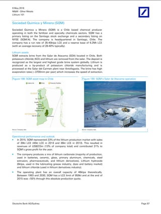 9 May 2016
M&M - Other Metals
Lithium 101
Deutsche Bank AG/Sydney Page 97
Sociedad Quimica y Minera (SQM)
Sociedad Quimica y Minera (SQM) is a Chile based chemical producer
operating in both the fertilizer and specialty chemicals sectors. SQM has a
primary listing on the Santiago stock exchange and a secondary listing on
NYSE (SQM.N). The company is headquartered in Santiago, Chile. The
company has a run rate of 35-40ktpa LCE and a reserve base of 6.2Mt LCE
(with an average recovery of 28-40% typically).
Lithium assets
SQM extracts brine from the Salar de Atacama (SDA) located in Chile. Both
potassium chloride (KCl) and lithium are removed from the salar. The deposit is
recognized as the largest and highest grade brine system globally. Lithium is
produced as a by-product of potassium chloride manufacturing and is
processed at the Salar del Carmen plant near Antofagasta. The brine has high
evaporation rates (~3700mm per year) which increases the speed of extraction.
Figure 198: SQM asset map in Chile Figure 199: SQM’s Salar de Atacama operation
 
Source: Company data Source: Company data
Operational performance and outlook
In 2015, SQM represented 23% of the lithium production market with sales
of 39kt LCE (40kt LCE in 2014 and 36kt LCE in 2013). This resulted in
revenues of US$223m (13% of company total) and contributed 21% to
SQM’s gross profit for the year.
The company produces a mix of lithium carbonate (majority of production,
used in batteries, ceramic, glass, primary aluminum, chemicals, steel
extrusion, pharmaceuticals, and lithium derivatives), Lithium hydroxide
(6ktpa, used in the lubricating grease industry, dyes and battery market)
and lithium chloride (used in lithium derivatives industry).
The operating plant has an overall capacity of 48ktpa theoretically.
Between 1993 and 2030, SQM has a LCE limit of 959kt and at the end of
2015 was ~55% through this absolute production quota.
 