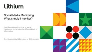 Social Media Monitoring:  What should I monitor? Real Examples about how to use a monitoring tool to mine for different kinds of information.   Erin Korogodsky / @erinkoro or @lithiumtech 