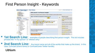 First Person Insight - Keywords




▪   1st Search Line:                  examples of people describing first person insight. This list includes
    phrases like “in my opinion” or “where’s why.”

▪   2nd Search Line:               Any brand name and all of the worlds that make up the brand. In this
    case, Comcast (brand name) or ComcastCares Twitter handle).
 