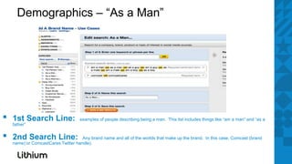 Demographics – “As a Man”




▪   1st Search Line:
    father”
                                    examples of people describing being a man. This list includes things like “am a man” and “as a



▪   2nd Search Line:                 Any brand name and all of the worlds that make up the brand. In this case, Comcast (brand
    name) or ComcastCares Twitter handle).
 