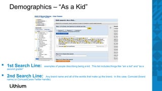 Demographics – “As a Kid”




▪   1st Search Line:
    second grader”
                                    examples of people describing being a kid. This list includes things like “am a kid” and “as a



▪   2nd Search Line:                 Any brand name and all of the worlds that make up the brand. In this case, Comcast (brand
    name) or ComcastCares Twitter handle).
 