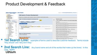 Product Development & Feedback




▪   1st Search Line:                examples of terms used to describe customer feedback. Terms include
    “they should” and “why don’t they.”

▪   2nd Search Line:
    case, Netflix.
                                    Any brand name and all of the worlds that make up the brand. In this
 