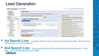 Lead Generation




▪   1st Search Line:                examples of terms used to describe sales opportunities. Words include
    “recommend” or “in the market for.”

▪   2nd Search Line:                 Any industry and all of the worlds that make up the industry. In this
    case, “Social Media Monitoring” or “SMM.”
 