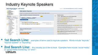Industry Keynote Speakers




▪   1st Search Line:                examples of terms used to keynote speakers. Words include “keynote,”
    “keynote speaker” or “keynoting.”

▪   2nd Search Line:                   Any industry you’d like to track. Examples here include “social media,”
    or “social media monitoring,” or “smm.”
 