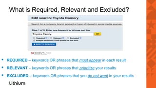 What is Required, Relevant and Excluded?




▪   REQUIRED – keywords OR phrases that must appear in each result
▪   RELEVANT – keywords OR phrases that prioritize your results
▪   EXCLUDED – keywords OR phrases that you do not want in your results
 