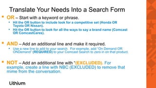Translate Your Needs Into a Search Form
▪   OR – Start with a keyword or phrase.
    • Hit the OR button to include look for a competitive set (Honda OR
      Toyota OR Nissan).
    • Hit the OR button to look for all the ways to say a brand name (Comcast
      OR ComcastCares).


▪   AND – Add an additional line and make it required.
    • Use a new line to add to your search. For example, add “On Demand OR
       ONDemand” (REQUIRED) to your Comcast Search to zero in on that product.


▪   NOT – Add an additional line with “(EXCLUDED). For
    example, create a line with NBC (EXCLUDED) to remove that
    mime from the conversation.
 