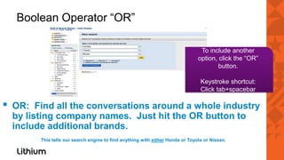Boolean Operator “OR”

                                                                                  To include another
                                                                                 option, click the “OR”
                                                                                         button.

                                                                                  Keystroke shortcut:
                                                                                  Click tab+spacebar

▪   OR: Find all the conversations around a whole industry
    by listing company names. Just hit the OR button to
    include additional brands.
          This tells our search engine to find anything with either Honda or Toyota or Nissan.
 