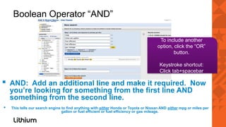Boolean Operator “AND”

                                                                                       To include another
                                                                                      option, click the “OR”
                                                                                              button.

                                                                                       Keystroke shortcut:
                                                                                       Click tab+spacebar

▪   AND: Add an additional line and make it required. Now
    you’re looking for something from the first line AND
    something from the second line.
▪   This tells our search engine to find anything with either Honda or Toyota or Nissan AND either mpg or miles per
                                 gallon or fuel efficient or fuel efficiency or gas mileage.
 