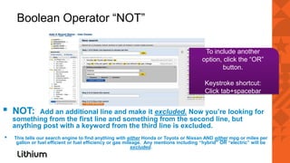 Boolean Operator “NOT”

                                                                                         To include another
                                                                                        option, click the “OR”
                                                                                                button.

                                                                                         Keystroke shortcut:
                                                                                         Click tab+spacebar


▪   NOT:    Add an additional line and make it excluded. Now you’re looking for
    something from the first line and something from the second line, but
    anything post with a keyword from the third line is excluded.
▪   This tells our search engine to find anything with either Honda or Toyota or Nissan AND either mpg or miles per
     gallon or fuel efficient or fuel efficiency or gas mileage. Any mentions including “hybrid” OR “electric” will be
                                                           excluded.
 