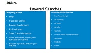 Layered Searches
Company Issues                      Targeted Marketing Searches

                                    •   First Person Insight
•   Legal
                                    •   As a Woman
•   Customer Service
                                    •   As a Man
•   Product development
                                    •   As a Kid
•   Ex-Employees
                                    •   Top Lists
•   Sales / Lead Generation         •   Location-Based Social Networking

•   Announcements around your       •   Campaigns
    company or industry
                                    •   Products
•   Keynote speaking around your
    industry                        •   Events
 
