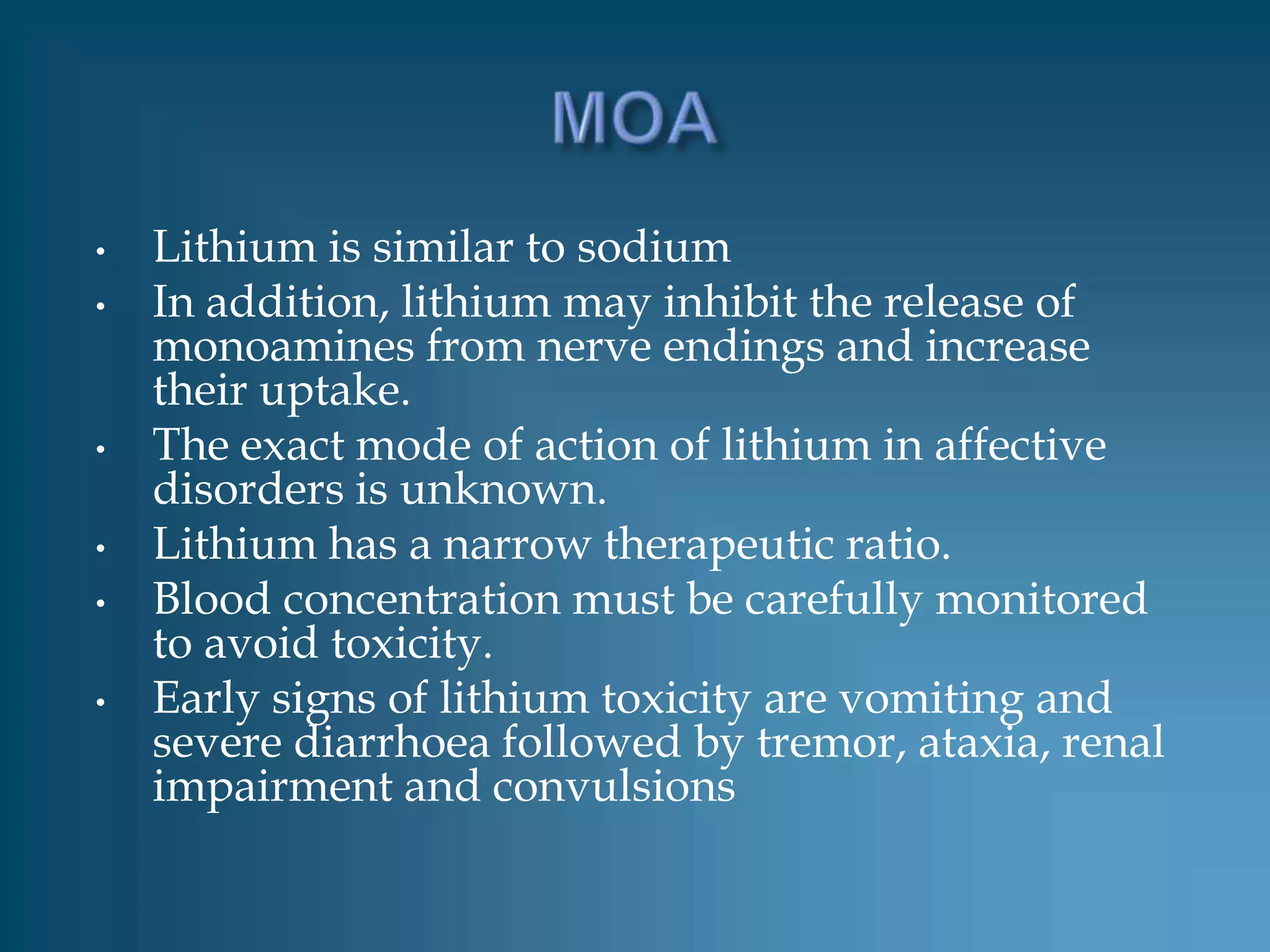 •   Lithium is similar to sodium
•   In addition, lithium may inhibit the release of
    monoamines from nerve endings and increase
    their uptake.
•   The exact mode of action of lithium in affective
    disorders is unknown.
•   Lithium has a narrow therapeutic ratio.
•   Blood concentration must be carefully monitored
    to avoid toxicity.
•   Early signs of lithium toxicity are vomiting and
    severe diarrhoea followed by tremor, ataxia, renal
    impairment and convulsions
 
