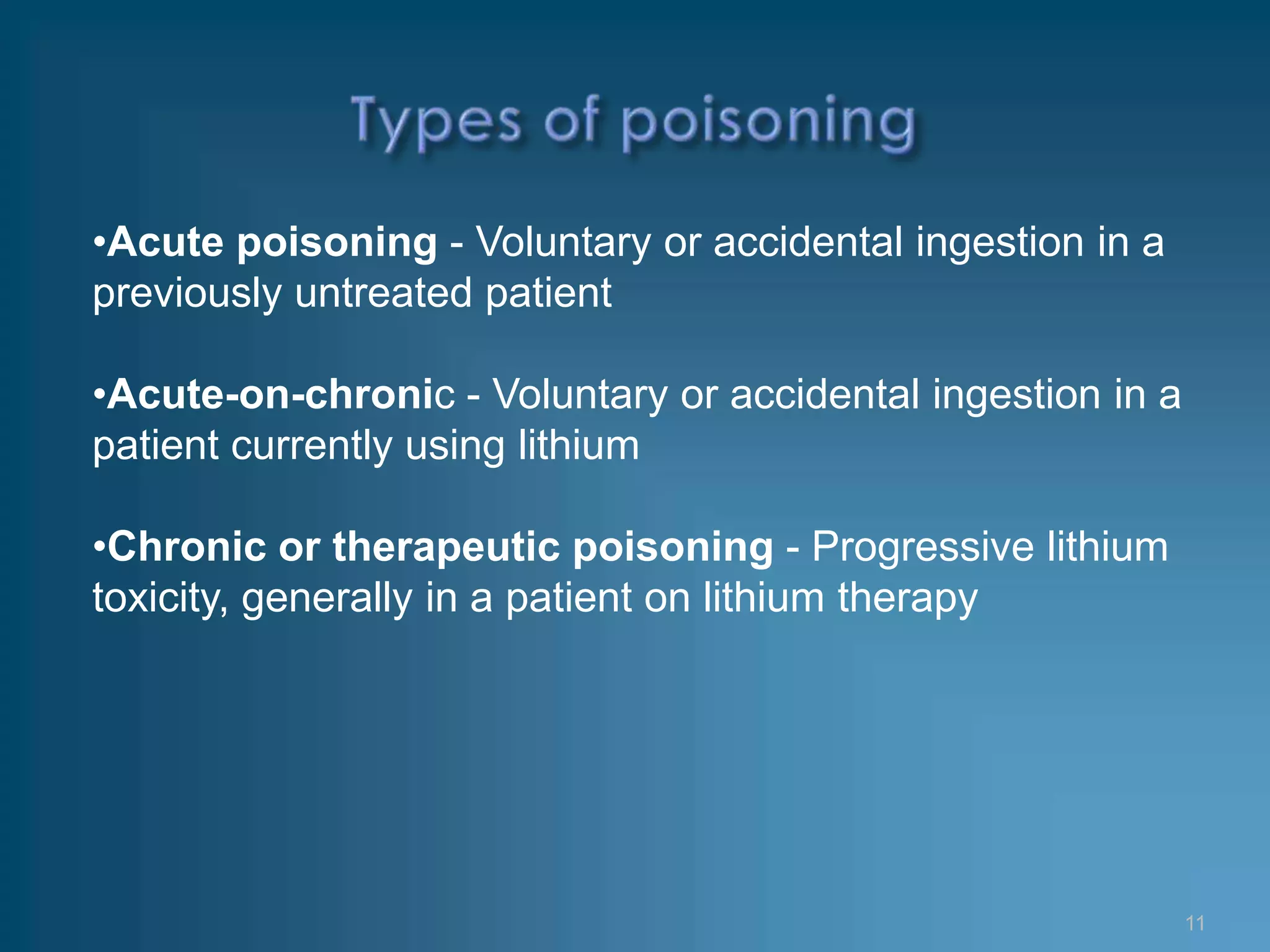 •Acute poisoning - Voluntary or accidental ingestion in a
previously untreated patient

•Acute-on-chronic - Voluntary or accidental ingestion in a
patient currently using lithium

•Chronic or therapeutic poisoning - Progressive lithium
toxicity, generally in a patient on lithium therapy




                                                             11
 