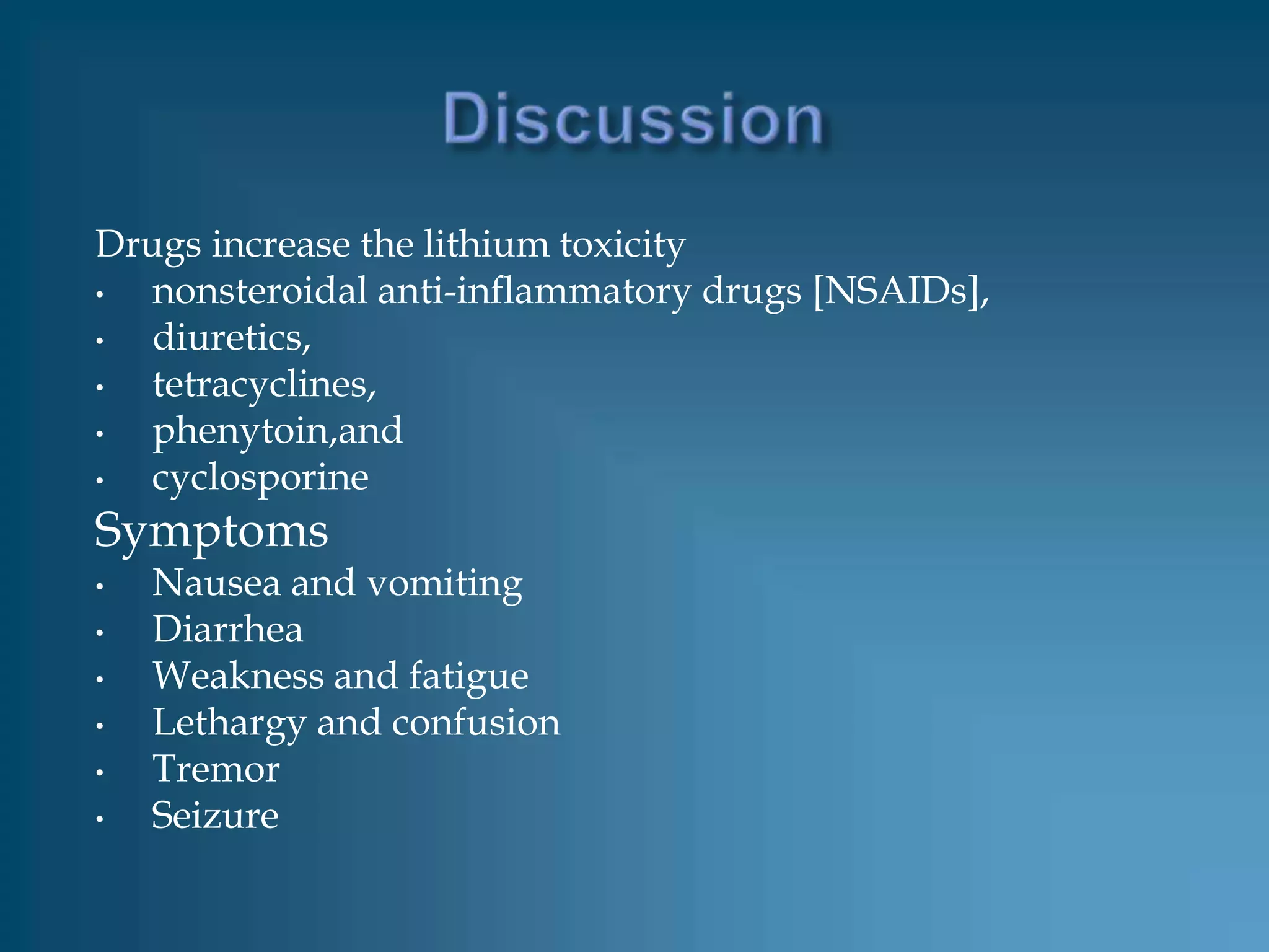Drugs increase the lithium toxicity
•  nonsteroidal anti-inflammatory drugs [NSAIDs],
•  diuretics,
•  tetracyclines,
•  phenytoin,and
•  cyclosporine
Symptoms
•   Nausea and vomiting
•   Diarrhea
•   Weakness and fatigue
•   Lethargy and confusion
•   Tremor
•   Seizure
 