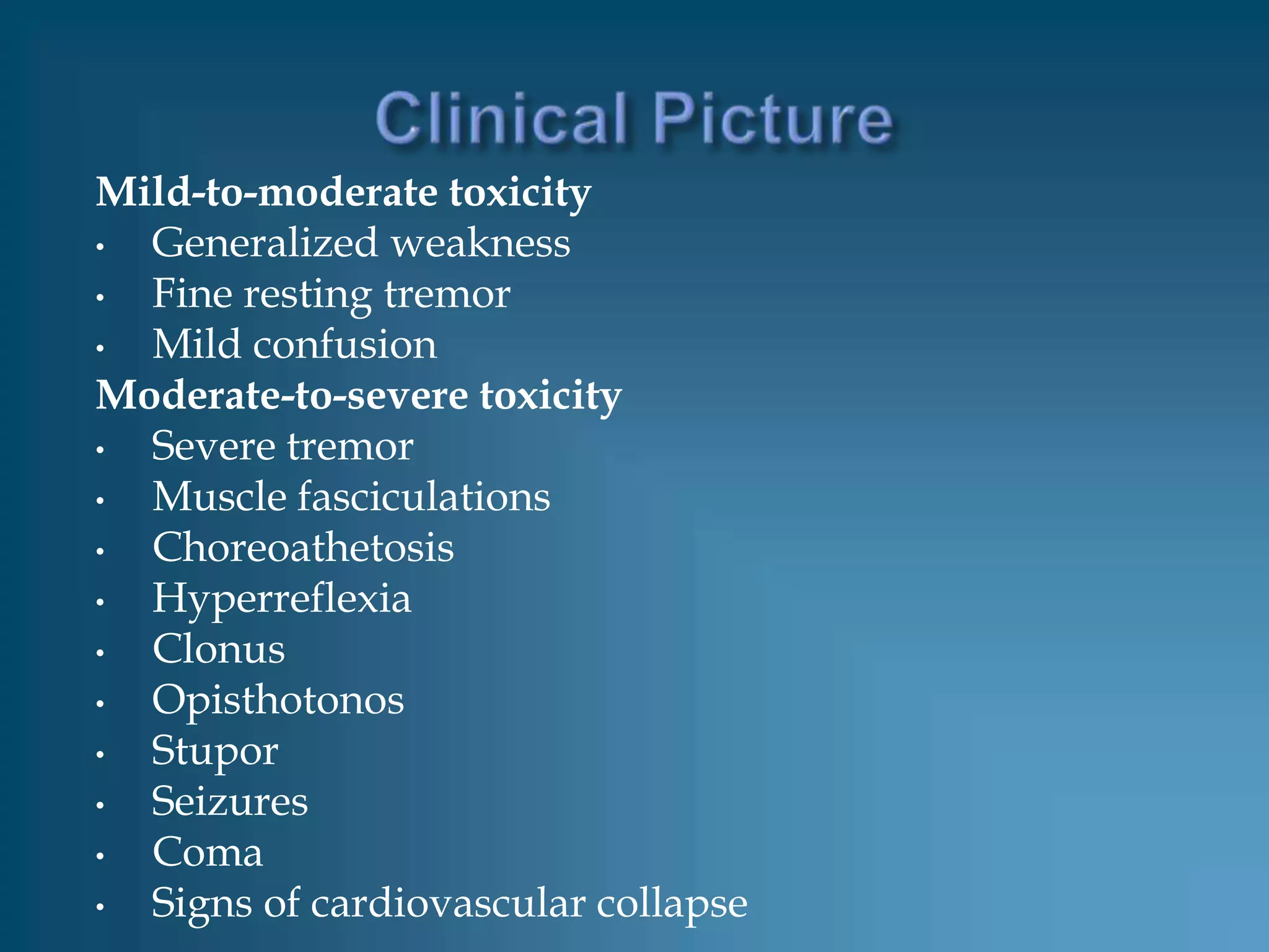 Mild-to-moderate toxicity
• Generalized weakness
• Fine resting tremor
• Mild confusion
Moderate-to-severe toxicity
• Severe tremor
• Muscle fasciculations
• Choreoathetosis
• Hyperreflexia
• Clonus
• Opisthotonos
• Stupor
• Seizures
• Coma
• Signs of cardiovascular collapse
 