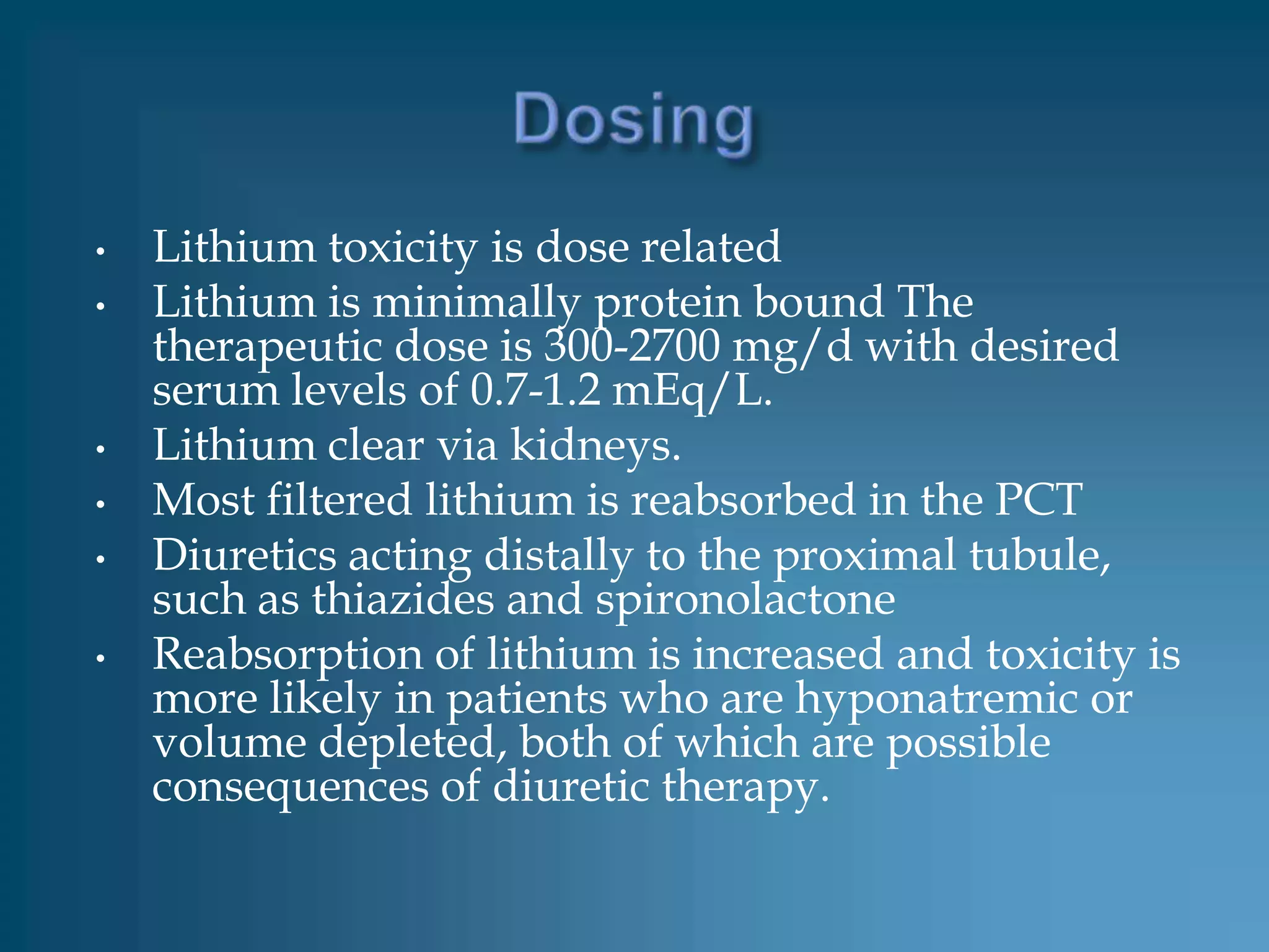 •   Lithium toxicity is dose related
•   Lithium is minimally protein bound The
    therapeutic dose is 300-2700 mg/d with desired
    serum levels of 0.7-1.2 mEq/L.
•   Lithium clear via kidneys.
•   Most filtered lithium is reabsorbed in the PCT
•   Diuretics acting distally to the proximal tubule,
    such as thiazides and spironolactone
•   Reabsorption of lithium is increased and toxicity is
    more likely in patients who are hyponatremic or
    volume depleted, both of which are possible
    consequences of diuretic therapy.
 