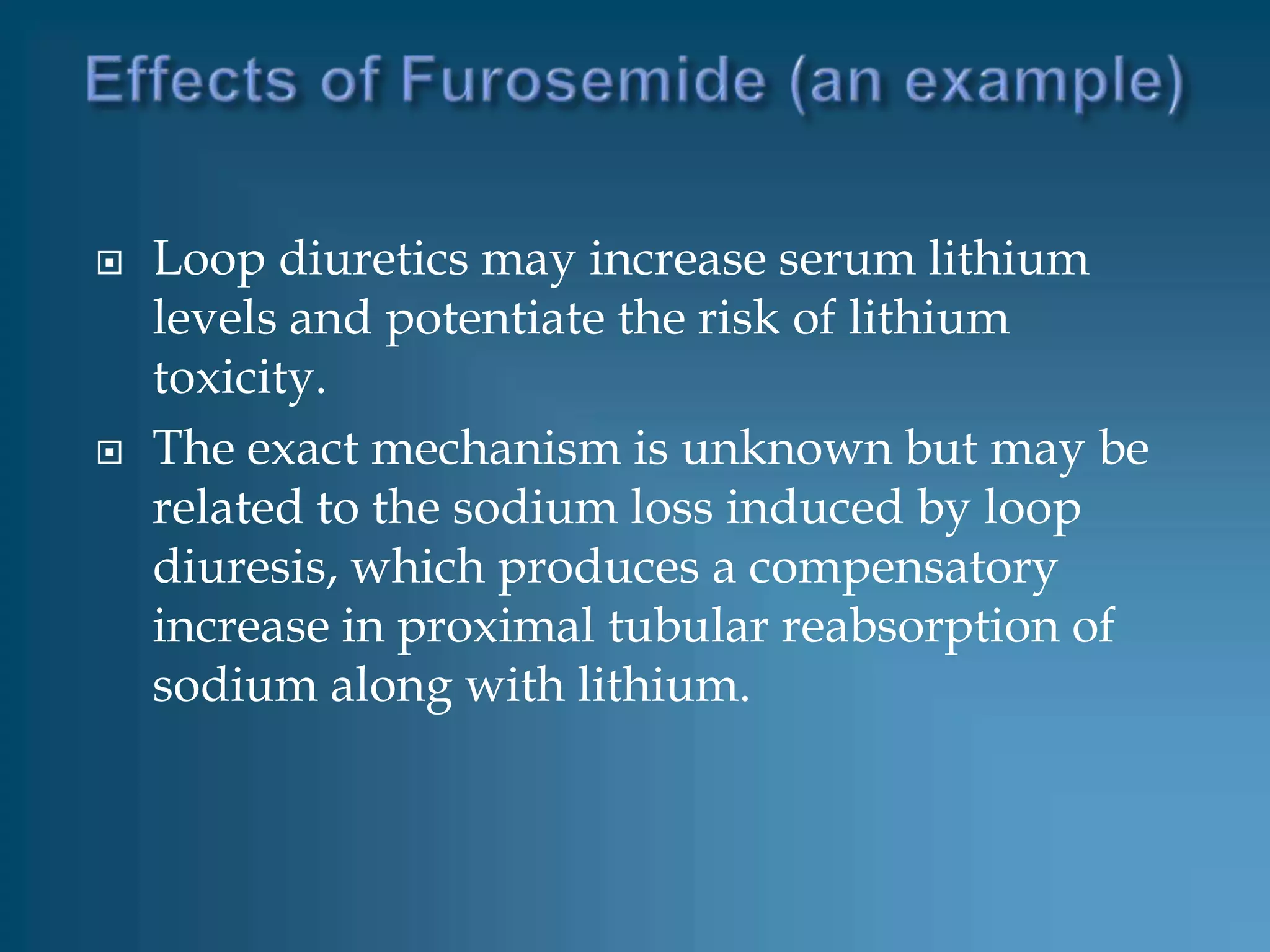    Loop diuretics may increase serum lithium
    levels and potentiate the risk of lithium
    toxicity.
   The exact mechanism is unknown but may be
    related to the sodium loss induced by loop
    diuresis, which produces a compensatory
    increase in proximal tubular reabsorption of
    sodium along with lithium.
 