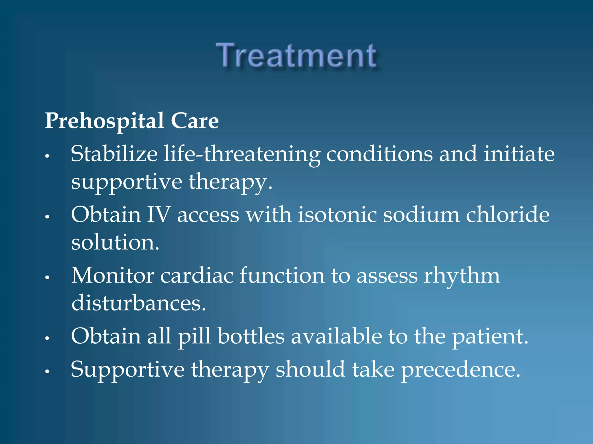 Prehospital Care
• Stabilize life-threatening conditions and initiate
  supportive therapy.
• Obtain IV access with isotonic sodium chloride
  solution.
• Monitor cardiac function to assess rhythm
  disturbances.
• Obtain all pill bottles available to the patient.

• Supportive therapy should take precedence.
 