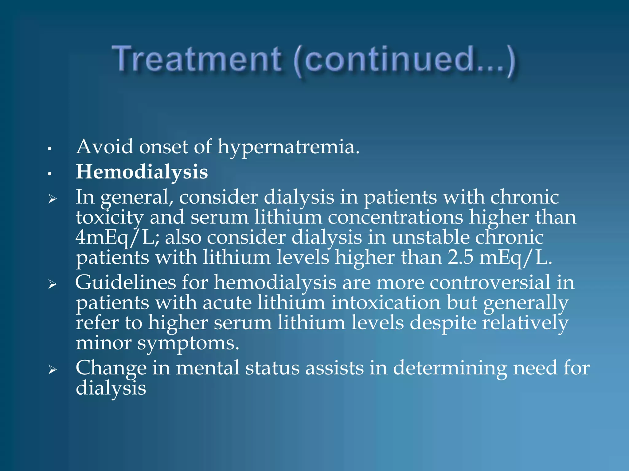 •   Avoid onset of hypernatremia.
•   Hemodialysis
   In general, consider dialysis in patients with chronic
    toxicity and serum lithium concentrations higher than
    4mEq/L; also consider dialysis in unstable chronic
    patients with lithium levels higher than 2.5 mEq/L.
   Guidelines for hemodialysis are more controversial in
    patients with acute lithium intoxication but generally
    refer to higher serum lithium levels despite relatively
    minor symptoms.
   Change in mental status assists in determining need for
    dialysis
 