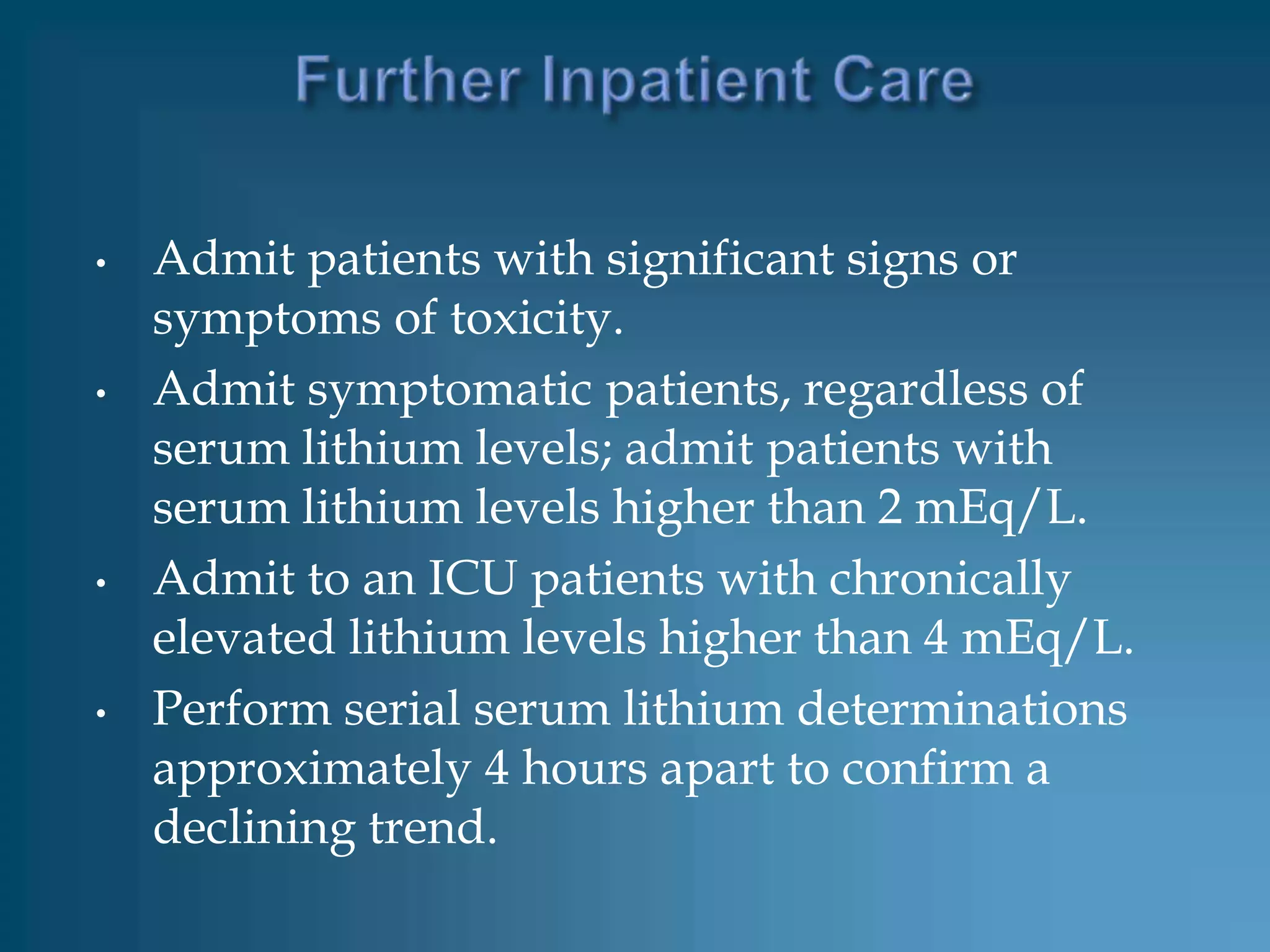 •   Admit patients with significant signs or
    symptoms of toxicity.
•   Admit symptomatic patients, regardless of
    serum lithium levels; admit patients with
    serum lithium levels higher than 2 mEq/L.
•   Admit to an ICU patients with chronically
    elevated lithium levels higher than 4 mEq/L.
•   Perform serial serum lithium determinations
    approximately 4 hours apart to confirm a
    declining trend.
 