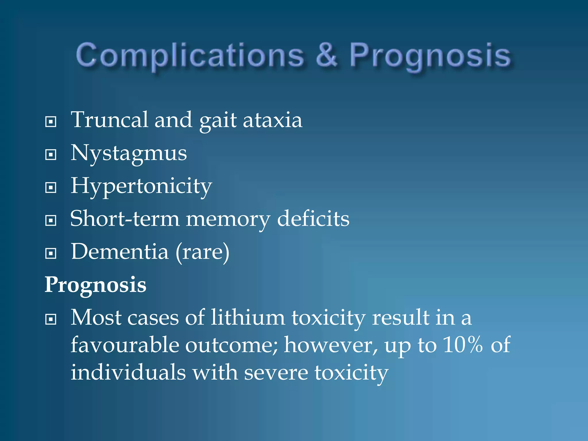  Truncal and gait ataxia
 Nystagmus

 Hypertonicity

 Short-term memory deficits

 Dementia (rare)

Prognosis
 Most cases of lithium toxicity result in a
  favourable outcome; however, up to 10% of
  individuals with severe toxicity
 