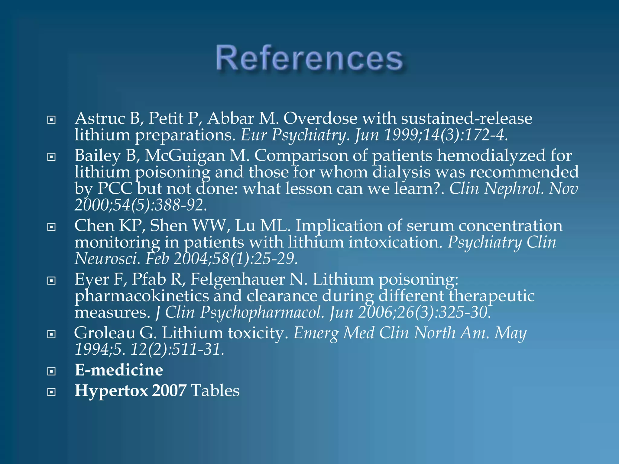    Astruc B, Petit P, Abbar M. Overdose with sustained-release
    lithium preparations. Eur Psychiatry. Jun 1999;14(3):172-4.
   Bailey B, McGuigan M. Comparison of patients hemodialyzed for
    lithium poisoning and those for whom dialysis was recommended
    by PCC but not done: what lesson can we learn?. Clin Nephrol. Nov
    2000;54(5):388-92.
   Chen KP, Shen WW, Lu ML. Implication of serum concentration
    monitoring in patients with lithium intoxication. Psychiatry Clin
    Neurosci. Feb 2004;58(1):25-29.
   Eyer F, Pfab R, Felgenhauer N. Lithium poisoning:
    pharmacokinetics and clearance during different therapeutic
    measures. J Clin Psychopharmacol. Jun 2006;26(3):325-30.
   Groleau G. Lithium toxicity. Emerg Med Clin North Am. May
    1994;5. 12(2):511-31.
   E-medicine
   Hypertox 2007 Tables
 